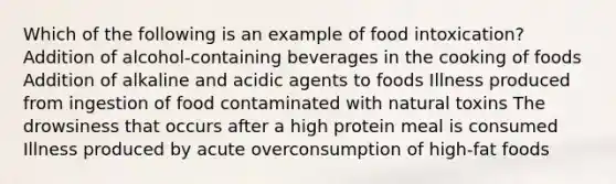 Which of the following is an example of food intoxication? Addition of alcohol-containing beverages in the cooking of foods Addition of alkaline and acidic agents to foods Illness produced from ingestion of food contaminated with natural toxins The drowsiness that occurs after a high protein meal is consumed Illness produced by acute overconsumption of high-fat foods