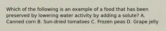 Which of the following is an example of a food that has been preserved by lowering water activity by adding a solute? A. Canned corn B. Sun-dried tomatoes C. Frozen peas D. Grape jelly