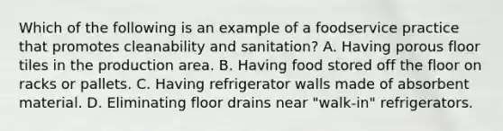 Which of the following is an example of a foodservice practice that promotes cleanability and sanitation? A. Having porous floor tiles in the production area. B. Having food stored off the floor on racks or pallets. C. Having refrigerator walls made of absorbent material. D. Eliminating floor drains near "walk-in" refrigerators.