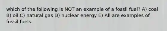 which of the following is NOT an example of a fossil fuel? A) coal B) oil C) natural gas D) nuclear energy E) All are examples of fossil fuels.