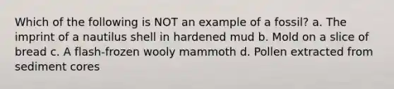 Which of the following is NOT an example of a fossil? a. The imprint of a nautilus shell in hardened mud b. Mold on a slice of bread c. A flash-frozen wooly mammoth d. Pollen extracted from sediment cores