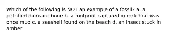Which of the following is NOT an example of a fossil? a. a petrified dinosaur bone b. a footprint captured in rock that was once mud c. a seashell found on the beach d. an insect stuck in amber