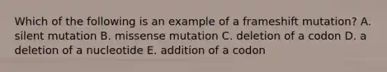 Which of the following is an example of a frameshift mutation? A. silent mutation B. missense mutation C. deletion of a codon D. a deletion of a nucleotide E. addition of a codon