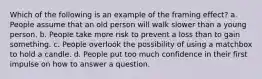 Which of the following is an example of the framing effect? a. People assume that an old person will walk slower than a young person. b. People take more risk to prevent a loss than to gain something. c. People overlook the possibility of using a matchbox to hold a candle. d. People put too much confidence in their first impulse on how to answer a question.