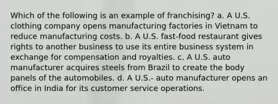 Which of the following is an example of franchising? a. A U.S. clothing company opens manufacturing factories in Vietnam to reduce manufacturing costs. b. A U.S. fast-food restaurant gives rights to another business to use its entire business system in exchange for compensation and royalties. c. A U.S. auto manufacturer acquires steels from Brazil to create the body panels of the automobiles. d. A U.S.- auto manufacturer opens an office in India for its customer service operations.