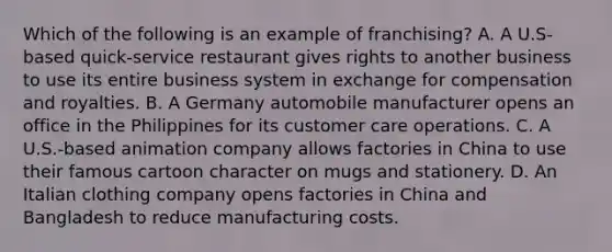 Which of the following is an example of​ franchising? A. A​ U.S-based quick-service restaurant gives rights to another business to use its entire business system in exchange for compensation and royalties. B. A Germany automobile manufacturer opens an office in the Philippines for its customer care operations. C. A​ U.S.-based animation company allows factories in China to use their famous cartoon character on mugs and stationery. D. An Italian clothing company opens factories in China and Bangladesh to reduce manufacturing costs.