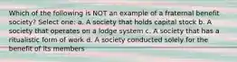 Which of the following is NOT an example of a fraternal benefit society? Select one: a. A society that holds capital stock b. A society that operates on a lodge system c. A society that has a ritualistic form of work d. A society conducted solely for the benefit of its members