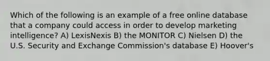 Which of the following is an example of a free online database that a company could access in order to develop marketing intelligence? A) LexisNexis B) the MONITOR C) Nielsen D) the U.S. Security and Exchange Commission's database E) Hoover's