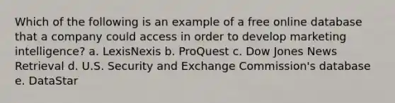 Which of the following is an example of a free online database that a company could access in order to develop marketing intelligence? a. LexisNexis b. ProQuest c. Dow Jones News Retrieval d. U.S. Security and Exchange Commission's database e. DataStar