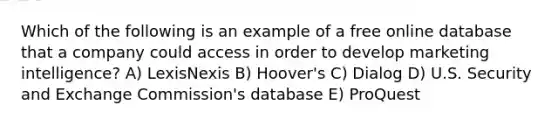 Which of the following is an example of a free online database that a company could access in order to develop marketing intelligence? A) LexisNexis B) Hoover's C) Dialog D) U.S. Security and Exchange Commission's database E) ProQuest