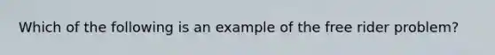 Which of the following is an example of the free rider problem?