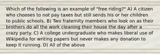 Which of the following is an example of "free riding?" A) A citizen who chooses to not pay taxes but still sends his or her children to public schools. B) Two fraternity members who look on as their brothers do all the work cleaning their house the day after a crazy party. C) A college undergraduate who makes liberal use of Wikipedia for writing papers but never makes any donation to keep it running. D) All of the above