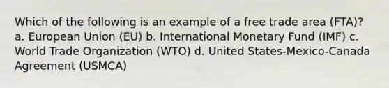 Which of the following is an example of a free trade area (FTA)? a. European Union (EU) b. International Monetary Fund (IMF) c. World Trade Organization (WTO) d. United States-Mexico-Canada Agreement (USMCA)