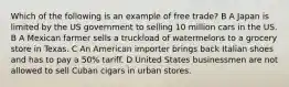 Which of the following is an example of free trade? B A Japan is limited by the US government to selling 10 million cars in the US. B A Mexican farmer sells a truckload of watermelons to a grocery store in Texas. C An American importer brings back Italian shoes and has to pay a 50% tariff. D United States businessmen are not allowed to sell Cuban cigars in urban stores.