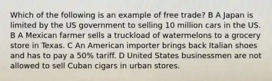 Which of the following is an example of free trade? B A Japan is limited by the US government to selling 10 million cars in the US. B A Mexican farmer sells a truckload of watermelons to a grocery store in Texas. C An American importer brings back Italian shoes and has to pay a 50% tariff. D United States businessmen are not allowed to sell Cuban cigars in urban stores.