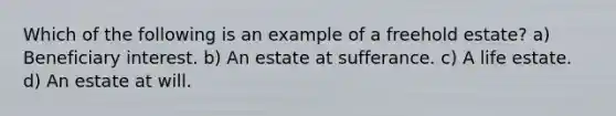 Which of the following is an example of a freehold estate? a) Beneficiary interest. b) An estate at sufferance. c) A life estate. d) An estate at will.