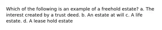 Which of the following is an example of a freehold estate? a. The interest created by a trust deed. b. An estate at will c. A life estate. d. A lease hold estate