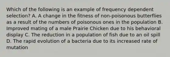 Which of the following is an example of frequency dependent selection? A. A change in the fitness of non-poisonous butterflies as a result of the numbers of poisonous ones in the population B. Improved mating of a male Prairie Chicken due to his behavioral display C. The reduction in a population of fish due to an oil spill D. The rapid evolution of a bacteria due to its increased rate of mutation