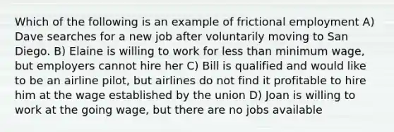 Which of the following is an example of frictional employment A) Dave searches for a new job after voluntarily moving to San Diego. B) Elaine is willing to work for less than minimum wage, but employers cannot hire her C) Bill is qualified and would like to be an airline pilot, but airlines do not find it profitable to hire him at the wage established by the union D) Joan is willing to work at the going wage, but there are no jobs available