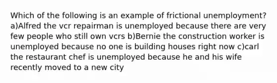 Which of the following is an example of frictional unemployment? a)Alfred the vcr repairman is unemployed because there are very few people who still own vcrs b)Bernie the construction worker is unemployed because no one is building houses right now c)carl the restaurant chef is unemployed because he and his wife recently moved to a new city