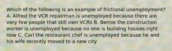 Which of the following is an example of frictional unemployment? A. Alfred the VCR repairman is unemployed because there are very few people that still own VCRs B. Bernie the construction worker is unemployed because no one is building houses right now C. Carl the restaurant chef is unemployed because he and his wife recently moved to a new city