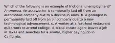 Which of the following is an example of frictional unemployment? Answers:a. An autoworker is temporarily laid off from an automobile company due to a decline in sales. b. A geologist is permanently laid off from an oil company due to a new technological advancement. c. A worker at a fast-food restaurant quits work to attend college. d. A real estate agent leaves a job in Texas and searches for a similar, higher paying job in California.