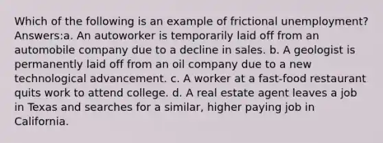 Which of the following is an example of frictional unemployment? Answers:a. An autoworker is temporarily laid off from an automobile company due to a decline in sales. b. A geologist is permanently laid off from an oil company due to a new technological advancement. c. A worker at a fast-food restaurant quits work to attend college. d. A real estate agent leaves a job in Texas and searches for a similar, higher paying job in California.