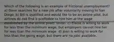 Which of the following is an example of frictional unemployment? a) Dave searches for a new job after voluntarily moving to San Diego. b) Bill is qualified and would like to be an airline pilot, but airlines do not find it profitable to hire him at the wage established by the airline pilots' union. c) Elaine is willing to work for less than the minimum wage, but employers cannot hire her for less than the minimum wage. d) Joan is willing to work for less than the going wage, but there are no jobs available.