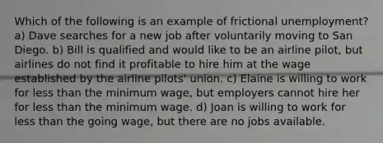 Which of the following is an example of frictional unemployment? a) Dave searches for a new job after voluntarily moving to San Diego. b) Bill is qualified and would like to be an airline pilot, but airlines do not find it profitable to hire him at the wage established by the airline pilots' union. c) Elaine is willing to work for less than the minimum wage, but employers cannot hire her for less than the minimum wage. d) Joan is willing to work for less than the going wage, but there are no jobs available.