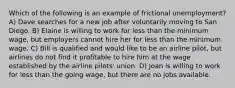 Which of the following is an example of frictional unemployment? A) Dave searches for a new job after voluntarily moving to San Diego. B) Elaine is willing to work for less than the minimum wage, but employers cannot hire her for less than the minimum wage. C) Bill is qualified and would like to be an airline pilot, but airlines do not find it profitable to hire him at the wage established by the airline pilots' union. D) Joan is willing to work for less than the going wage, but there are no jobs available.