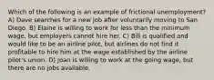 Which of the following is an example of frictional unemployment? A) Dave searches for a new job after voluntarily moving to San Diego. B) Elaine is willing to work for less than the minimum wage, but employers cannot hire her. C) Bill is qualified and would like to be an airline pilot, but airlines do not find it profitable to hire him at the wage established by the airline pilot's union. D) Joan is willing to work at the going wage, but there are no jobs available.