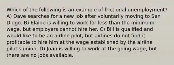 Which of the following is an example of frictional unemployment? A) Dave searches for a new job after voluntarily moving to San Diego. B) Elaine is willing to work for less than the minimum wage, but employers cannot hire her. C) Bill is qualified and would like to be an airline pilot, but airlines do not find it profitable to hire him at the wage established by the airline pilot's union. D) Joan is willing to work at the going wage, but there are no jobs available.