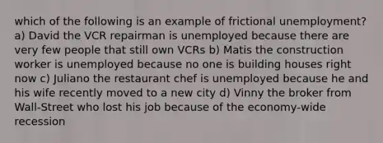 which of the following is an example of frictional unemployment? a) David the VCR repairman is unemployed because there are very few people that still own VCRs b) Matis the construction worker is unemployed because no one is building houses right now c) Juliano the restaurant chef is unemployed because he and his wife recently moved to a new city d) Vinny the broker from Wall-Street who lost his job because of the economy-wide recession