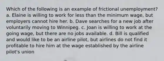 Which of the following is an example of frictional unemployment? a. Elaine is willing to work for less than the minimum wage, but employers cannot hire her. b. Dave searches for a new job after voluntarily moving to Winnipeg. c. Joan is willing to work at the going wage, but there are no jobs available. d. Bill is qualified and would like to be an airline pilot, but airlines do not find it profitable to hire him at the wage established by the airline pilot's union