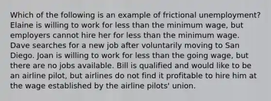 Which of the following is an example of frictional unemployment? Elaine is willing to work for less than the minimum wage, but employers cannot hire her for less than the minimum wage. Dave searches for a new job after voluntarily moving to San Diego. Joan is willing to work for less than the going wage, but there are no jobs available. Bill is qualified and would like to be an airline pilot, but airlines do not find it profitable to hire him at the wage established by the airline pilots' union.