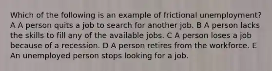 Which of the following is an example of frictional unemployment? A A person quits a job to search for another job. B A person lacks the skills to fill any of the available jobs. C A person loses a job because of a recession. D A person retires from the workforce. E An unemployed person stops looking for a job.