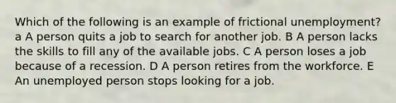 Which of the following is an example of frictional unemployment? a A person quits a job to search for another job. B A person lacks the skills to fill any of the available jobs. C A person loses a job because of a recession. D A person retires from the workforce. E An unemployed person stops looking for a job.