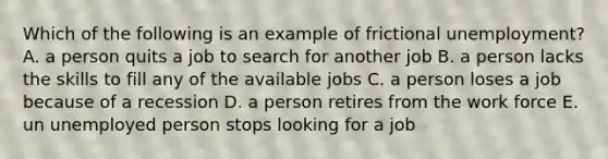 Which of the following is an example of frictional unemployment? A. a person quits a job to search for another job B. a person lacks the skills to fill any of the available jobs C. a person loses a job because of a recession D. a person retires from the work force E. un unemployed person stops looking for a job