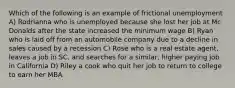 Which of the following is an example of frictional unemployment A) Rodrianna who is unemployed because she lost her job at Mc Donalds after the state increased the minimum wage B) Ryan who is laid off from an automobile company due to a decline in sales caused by a recession C) Rose who is a real estate agent, leaves a job in SC, and searches for a similar, higher paying job in California D) Riley a cook who quit her job to return to college to earn her MBA