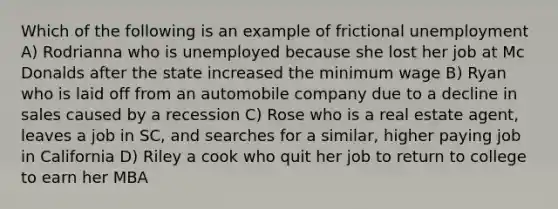 Which of the following is an example of frictional unemployment A) Rodrianna who is unemployed because she lost her job at Mc Donalds after the state increased the minimum wage B) Ryan who is laid off from an automobile company due to a decline in sales caused by a recession C) Rose who is a real estate agent, leaves a job in SC, and searches for a similar, higher paying job in California D) Riley a cook who quit her job to return to college to earn her MBA