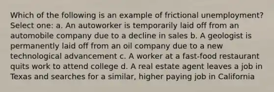 Which of the following is an example of frictional unemployment? Select one: a. An autoworker is temporarily laid off from an automobile company due to a decline in sales b. A geologist is permanently laid off from an oil company due to a new technological advancement c. A worker at a fast-food restaurant quits work to attend college d. A real estate agent leaves a job in Texas and searches for a similar, higher paying job in California