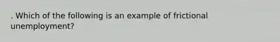 . Which of the following is an example of frictional unemployment?