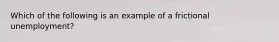 Which of the following is an example of a frictional unemployment?