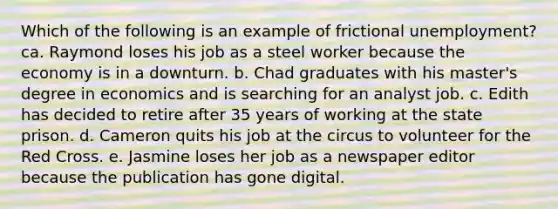 Which of the following is an example of frictional unemployment?ca. Raymond loses his job as a steel worker because the economy is in a downturn. b. Chad graduates with his master's degree in economics and is searching for an analyst job. c. Edith has decided to retire after 35 years of working at the state prison. d. Cameron quits his job at the circus to volunteer for the Red Cross. e. Jasmine loses her job as a newspaper editor because the publication has gone digital.