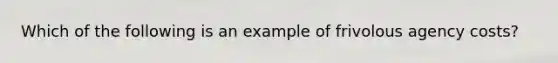 Which of the following is an example of frivolous agency costs?