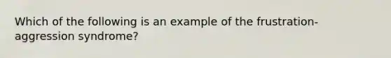 Which of the following is an example of the frustration-aggression syndrome?