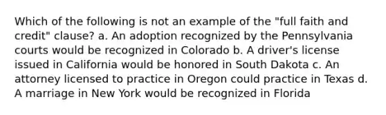 Which of the following is not an example of the "full faith and credit" clause? a. An adoption recognized by the Pennsylvania courts would be recognized in Colorado b. A driver's license issued in California would be honored in South Dakota c. An attorney licensed to practice in Oregon could practice in Texas d. A marriage in New York would be recognized in Florida