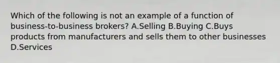 Which of the following is not an example of a function of​ business-to-business brokers? A.Selling B.Buying C.Buys products from manufacturers and sells them to other businesses D.Services