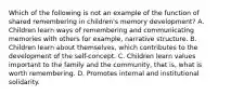 Which of the following is not an example of the function of shared remembering in children's memory development? A. Children learn ways of remembering and communicating memories with others for example, narrative structure. B. Children learn about themselves, which contributes to the development of the self-concept. C. Children learn values important to the family and the community, that is, what is worth remembering. D. Promotes internal and institutional solidarity.