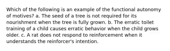 Which of the following is an example of the functional autonomy of motives? a. The seed of a tree is not required for its nourishment when the tree is fully grown. b. The erratic toilet training of a child causes erratic behavior when the child grows older. c. A rat does not respond to reinforcement when it understands the reinforcer's intention.